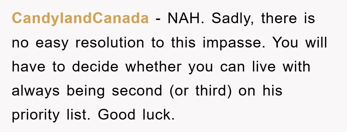 CandylandCanada − NAH. Sadly, there is no easy resolution to this impasse. You will have to decide whether you can live with always being second (or third) on his priority...