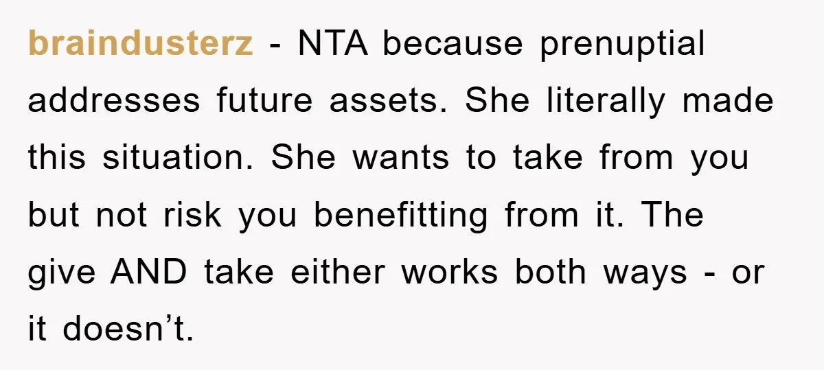 braindusterz − NTA because prenuptial addresses future assets. She literally made this situation. She wants to take from you but not risk you benefitting from it. The give AND take...