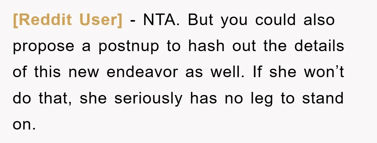 [Reddit User] − NTA. But you could also propose a postnup to hash out the details of this new endeavor as well. If she won’t do that, she seriously has...