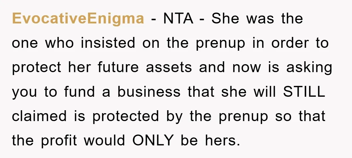 EvocativeEnigma − NTA - She was the one who insisted on the prenup in order to protect her future assets and now is asking you to fund a business that...