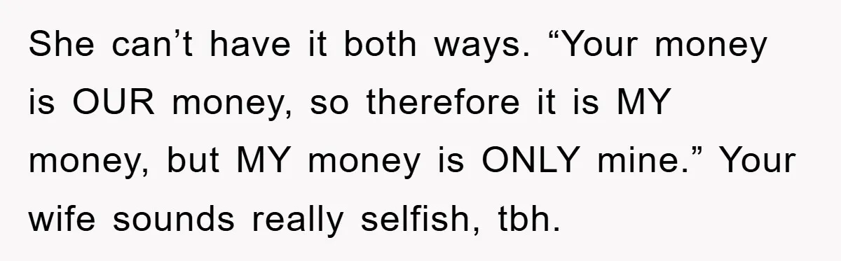 She can’t have it both ways. “Your money is OUR money, so therefore it is MY money, but MY money is ONLY mine.” Your wife sounds really selfish, tbh.
