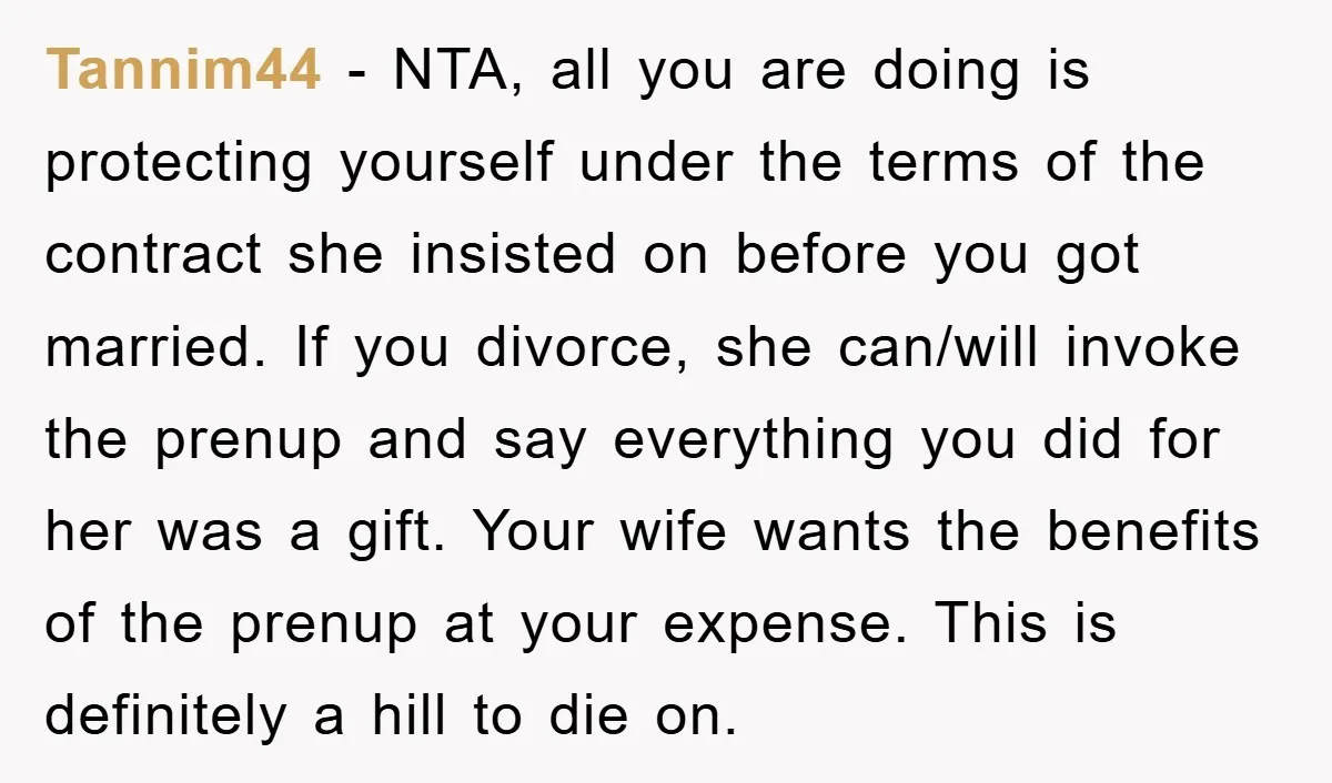 Tannim44 − NTA, all you are doing is protecting yourself under the terms of the contract she insisted on before you got married. If you divorce, she can/will invoke the...