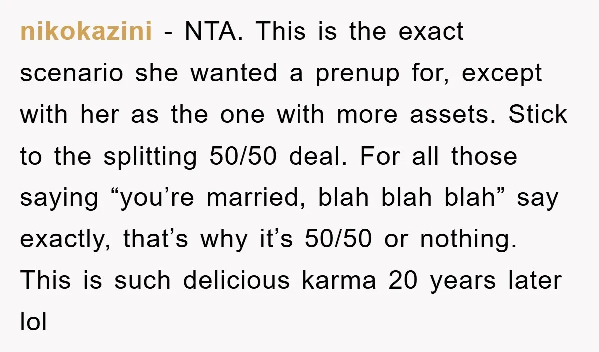 nikokazini − NTA. This is the exact scenario she wanted a prenup for, except with her as the one with more assets. Stick to the splitting 50/50 deal. For all...
