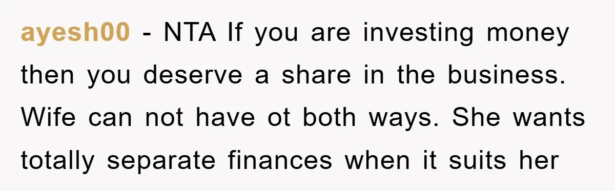 ayesh00 − NTA If you are investing money then you deserve a share in the business. Wife can not have ot both ways. She wants totally separate finances when it...