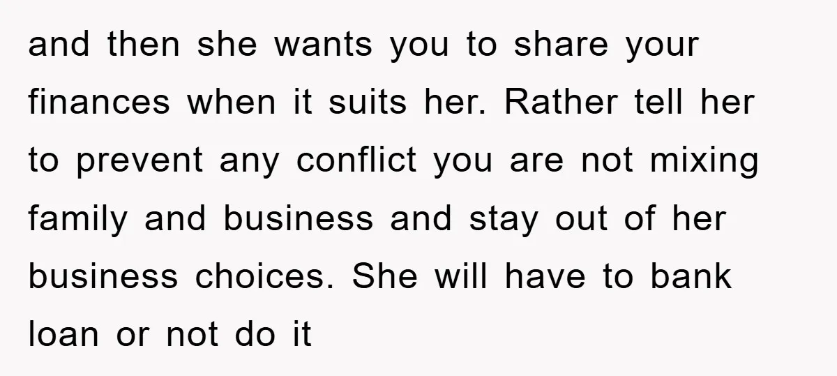 and then she wants you to share your finances when it suits her. Rather tell her to prevent any conflict you are not mixing family and business and stay out...