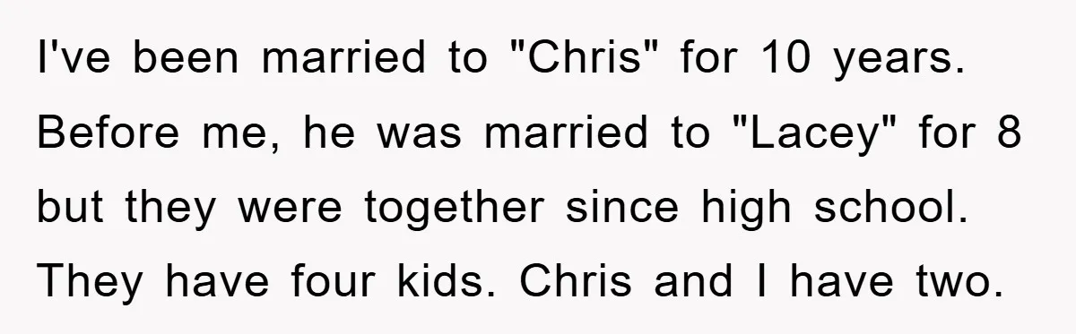 I've been married to "Chris" for 10 years. Before me, he was married to "Lacey" for 8 but they were together since high school. They have four kids. Chris and...