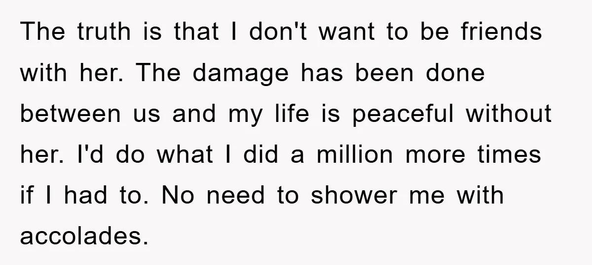 The truth is that I don't want to be friends with her. The damage has been done between us and my life is peaceful without her. I'd do what I...