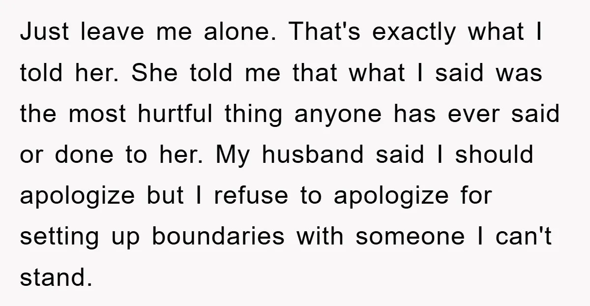 Just leave me alone. That's exactly what I told her. She told me that what I said was the most hurtful thing anyone has ever said or done to her....