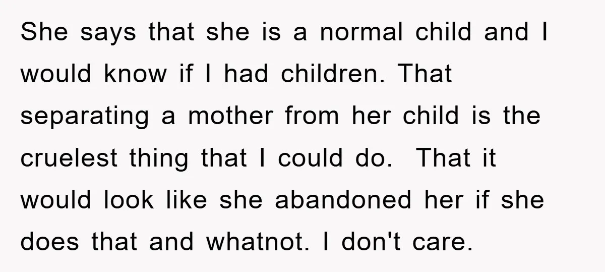 She says that she is a normal child and I would know if I had children. That separating a mother from her child is the cruelest thing that I could...