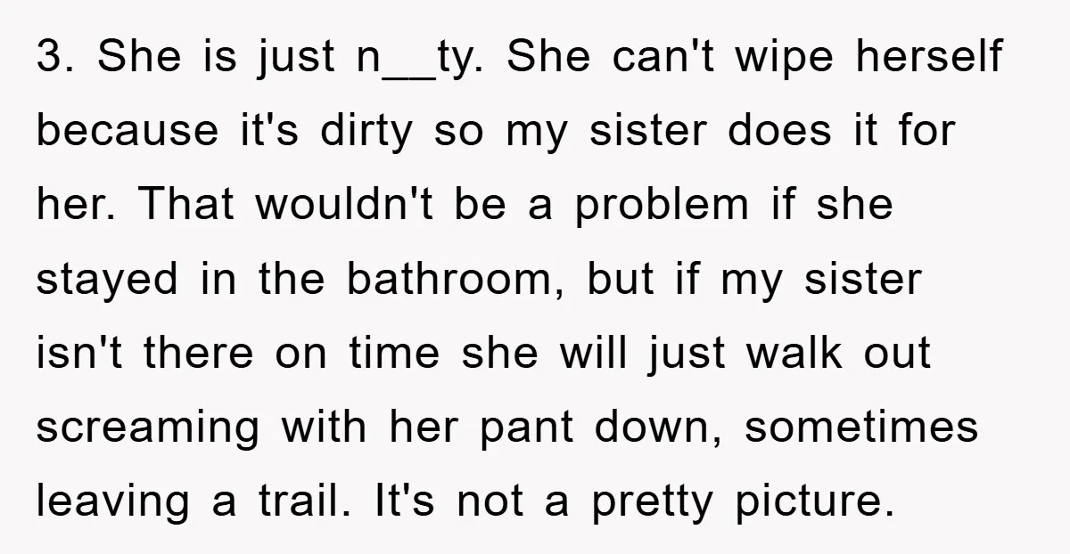 3. She is just n__ty. She can't wipe herself because it's dirty so my sister does it for her. That wouldn't be a problem if she stayed in the bathroom,...
