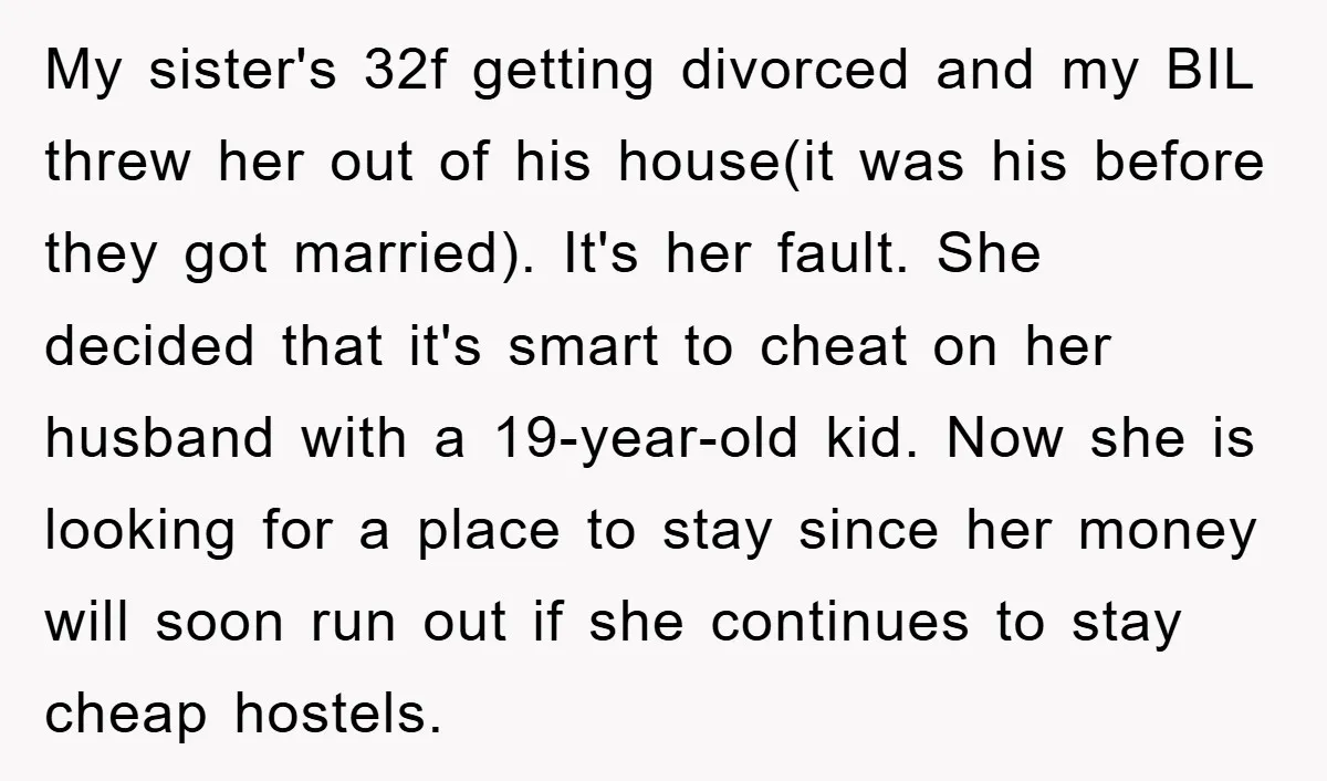 My sister's 32f getting divorced and my BIL threw her out of his house(it was his before they got married). It's her fault. She decided that it's smart to cheat...