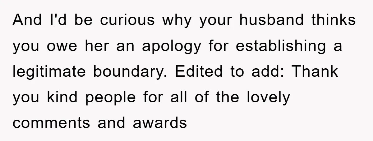 And I'd be curious why your husband thinks you owe her an apology for establishing a legitimate boundary. Edited to add: Thank you kind people for all of the lovely...