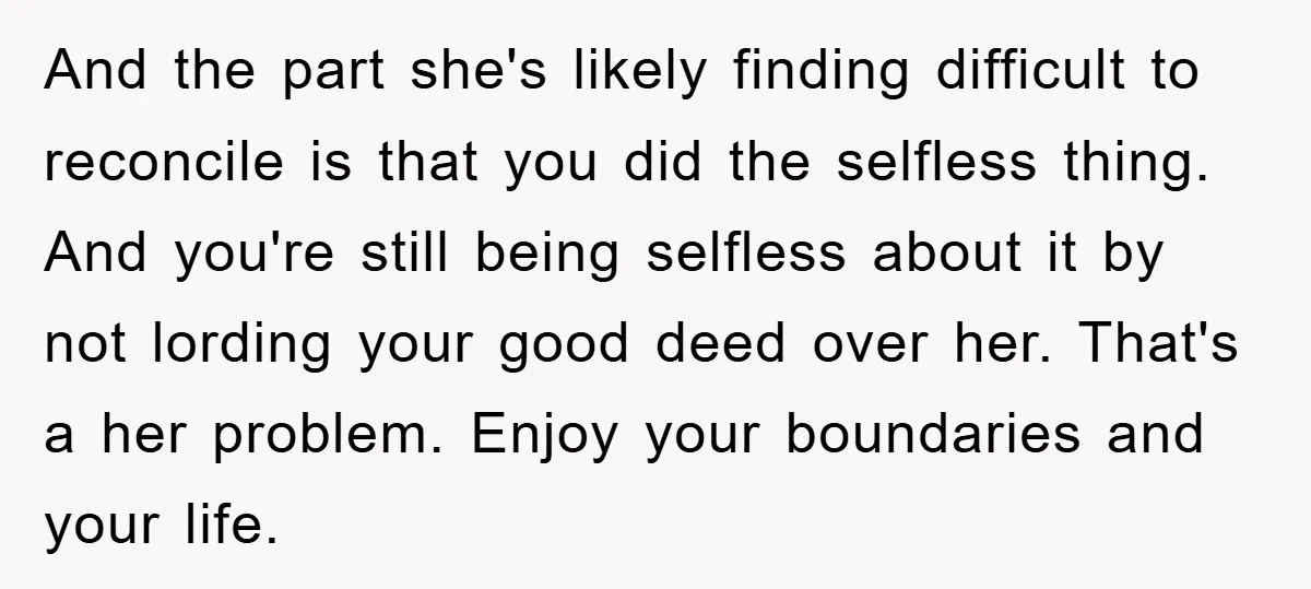 And the part she's likely finding difficult to reconcile is that you did the selfless thing. And you're still being selfless about it by not lording your good deed over...