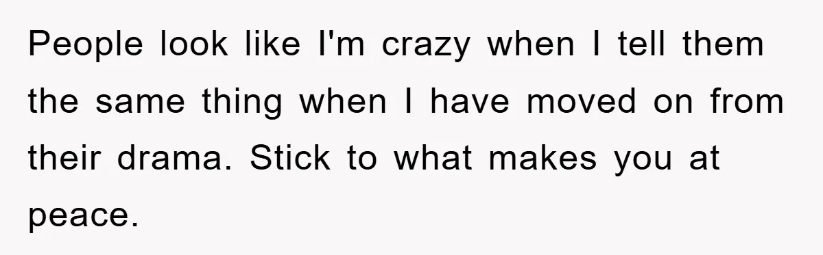 People look like I'm crazy when I tell them the same thing when I have moved on from their drama. Stick to what makes you at peace.