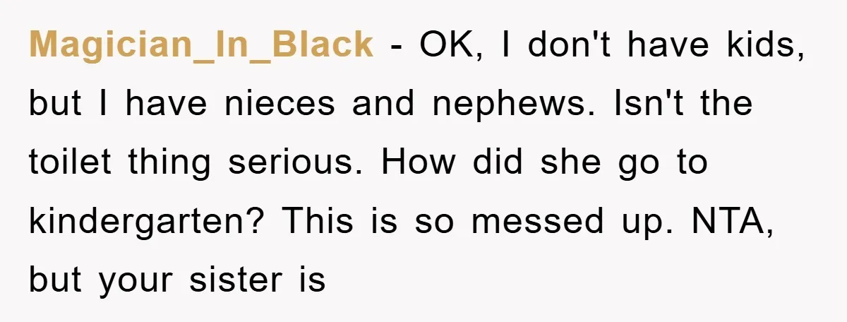 Magician_In_Black − OK, I don't have kids, but I have nieces and nephews. Isn't the toilet thing serious. How did she go to kindergarten? This is so messed up. NTA,...