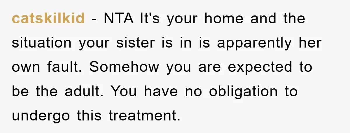 catskilkid − NTA It's your home and the situation your sister is in is apparently her own fault. Somehow you are expected to be the adult. You have no obligation...