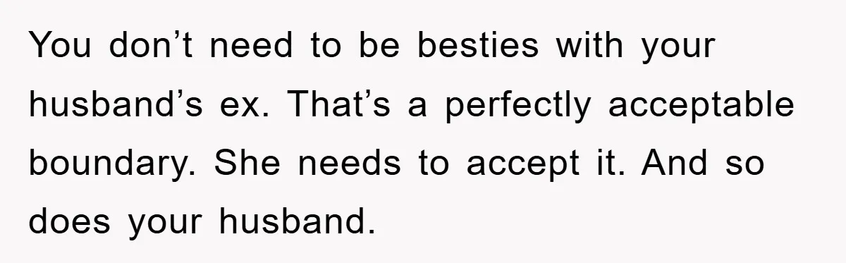 You don’t need to be besties with your husband’s ex. That’s a perfectly acceptable boundary. She needs to accept it. And so does your husband.