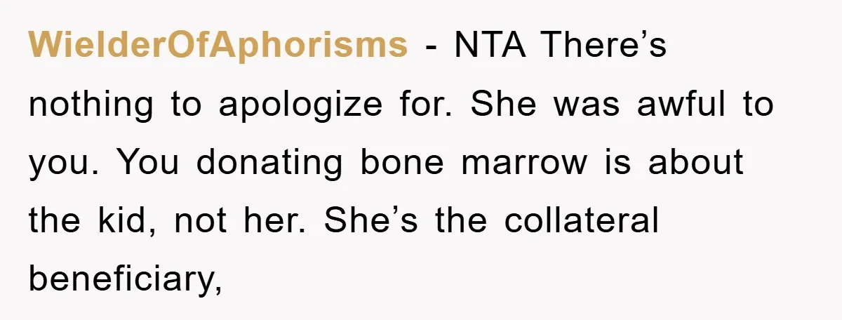 WielderOfAphorisms − NTA There’s nothing to apologize for. She was awful to you. You donating bone marrow is about the kid, not her. She’s the collateral beneficiary,