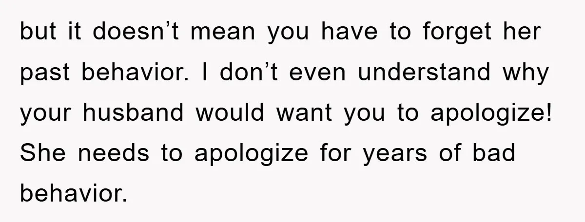 but it doesn’t mean you have to forget her past behavior. I don’t even understand why your husband would want you to apologize! She needs to apologize for years of...