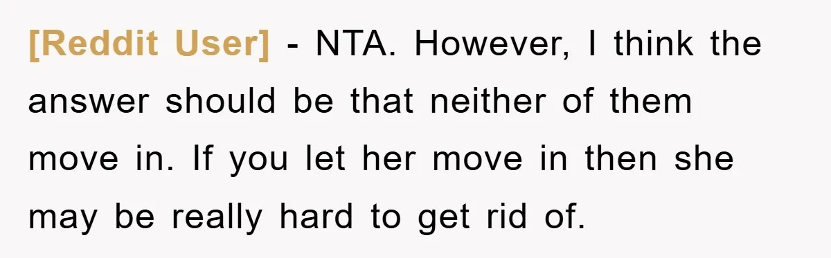 [Reddit User] − NTA. However, I think the answer should be that neither of them move in. If you let her move in then she may be really hard to...