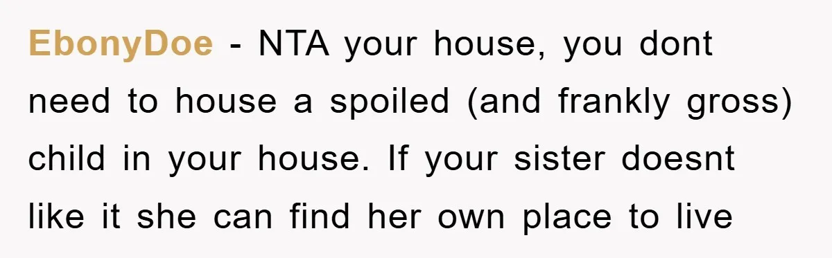 EbonyDoe − NTA your house, you dont need to house a spoiled (and frankly gross) child in your house. If your sister doesnt like it she can find her own...