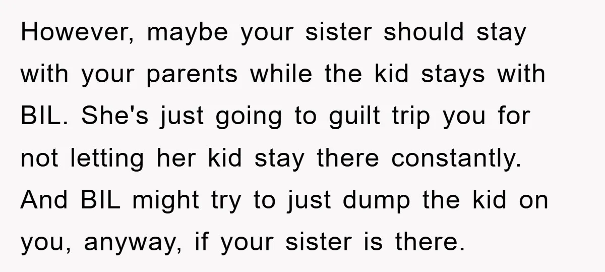 However, maybe your sister should stay with your parents while the kid stays with BIL. She's just going to guilt trip you for not letting her kid stay there constantly....