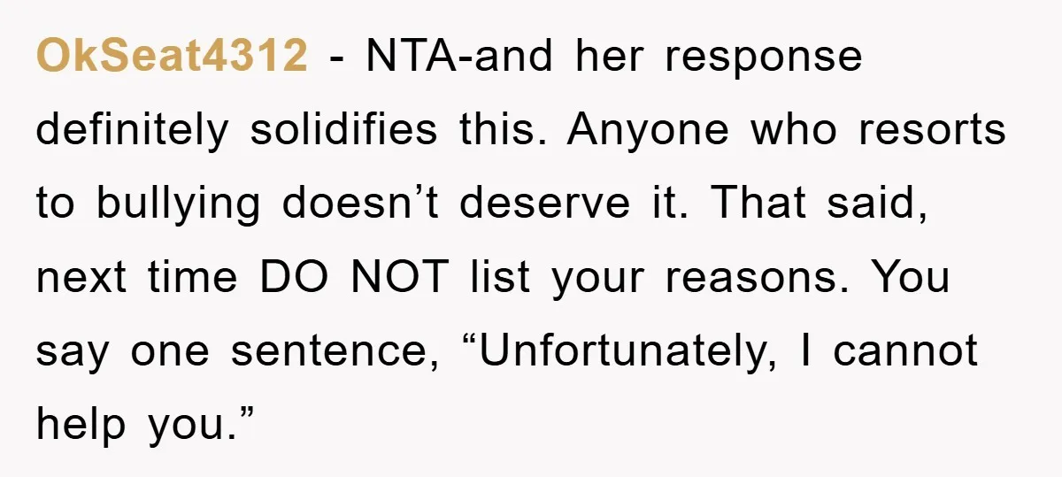 OkSeat4312 − NTA-and her response definitely solidifies this. Anyone who resorts to bullying doesn’t deserve it. That said, next time DO NOT list your reasons. You say one sentence, “Unfortunately,...