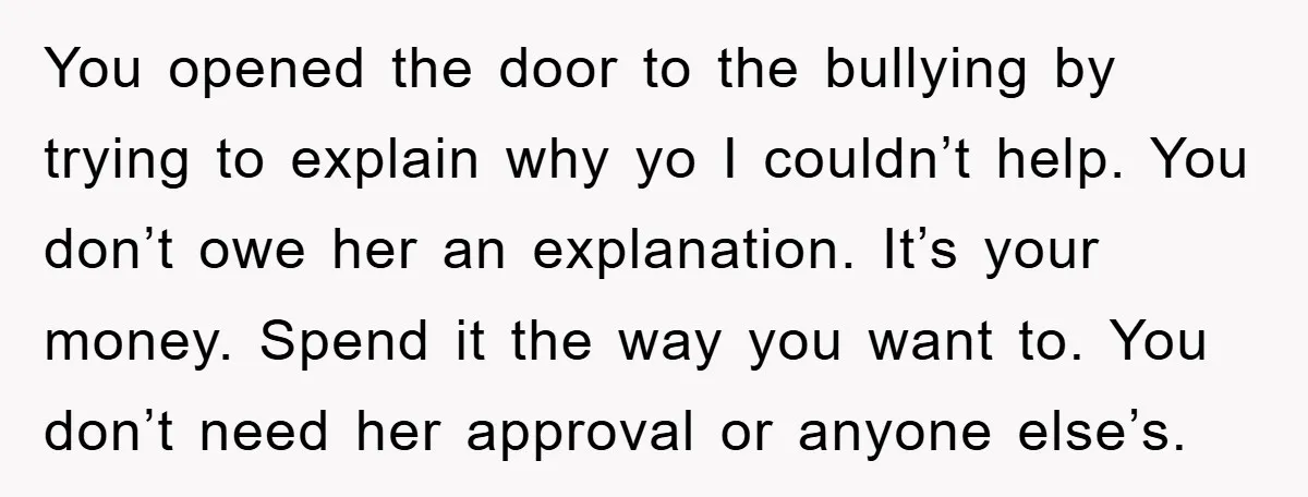 You opened the door to the bullying by trying to explain why yo I couldn’t help. You don’t owe her an explanation. It’s your money. Spend it the way you...