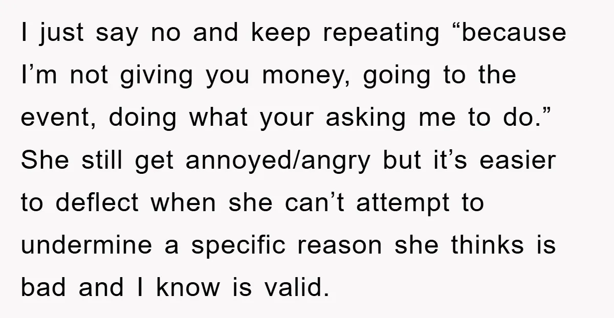 I just say no and keep repeating “because I’m not giving you money, going to the event, doing what your asking me to do.” She still get annoyed/angry but it’s...