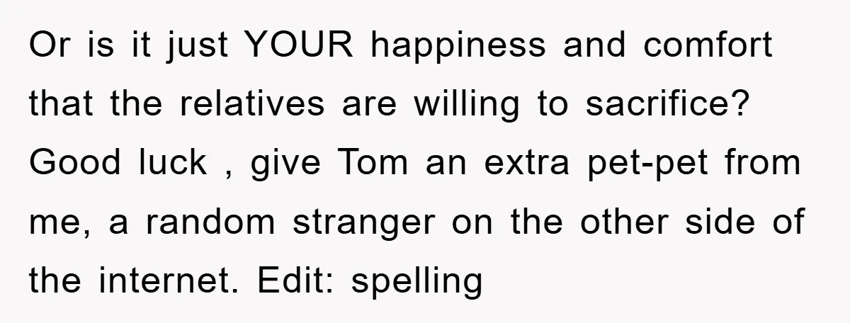 Or is it just YOUR happiness and comfort that the relatives are willing to sacrifice? Good luck , give Tom an extra pet-pet from me, a random stranger on the...