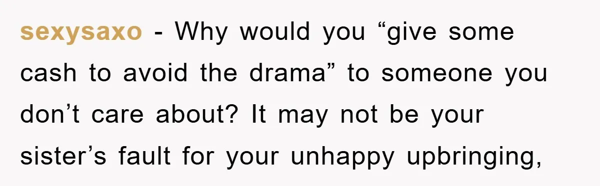 sexysaxo − Why would you “give some cash to avoid the drama” to someone you don’t care about? It may not be your sister’s fault for your unhappy upbringing,
