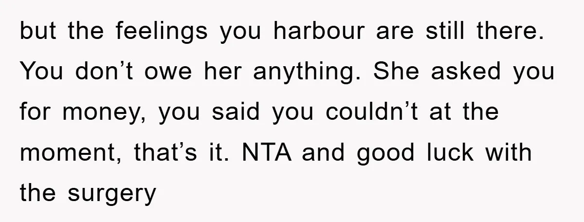 but the feelings you harbour are still there. You don’t owe her anything. She asked you for money, you said you couldn’t at the moment, that’s it. NTA and good...