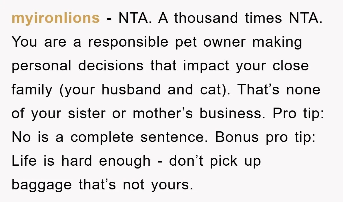 myironlions − NTA. A thousand times NTA. You are a responsible pet owner making personal decisions that impact your close family (your husband and cat). That’s none of your sister...