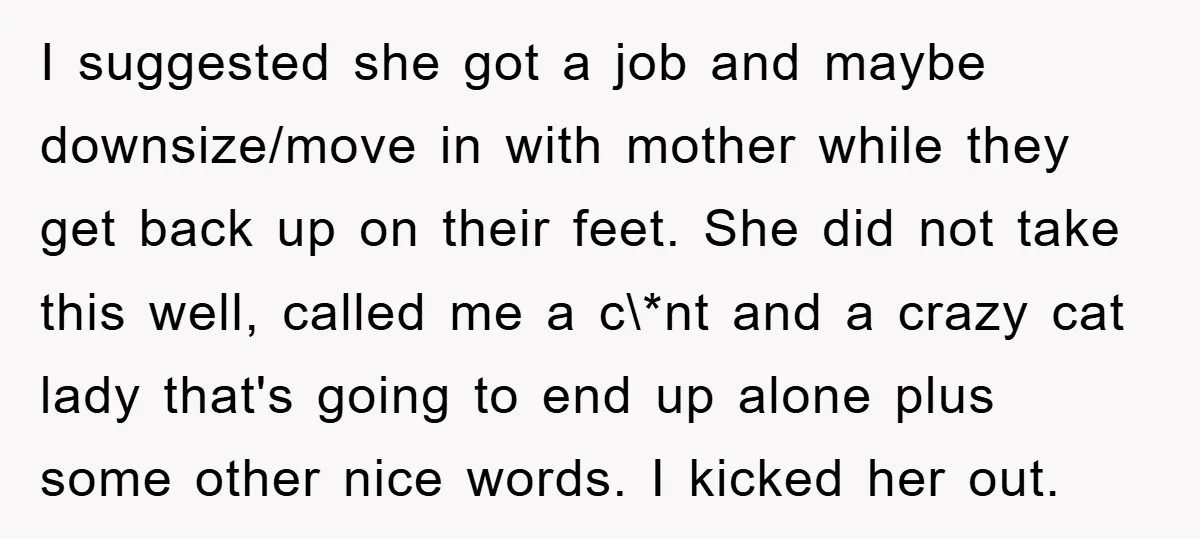 I suggested she got a job and maybe downsize/move in with mother while they get back up on their feet. She did not take this well, called me a c\*nt...