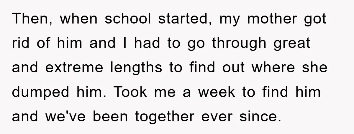 Then, when school started, my mother got rid of him and I had to go through great and extreme lengths to find out where she dumped him. Took me a...