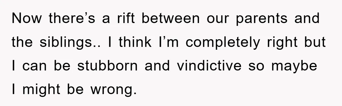 Now there’s a rift between our parents and the siblings.. I think I’m completely right but I can be stubborn and vindictive so maybe I might be wrong.