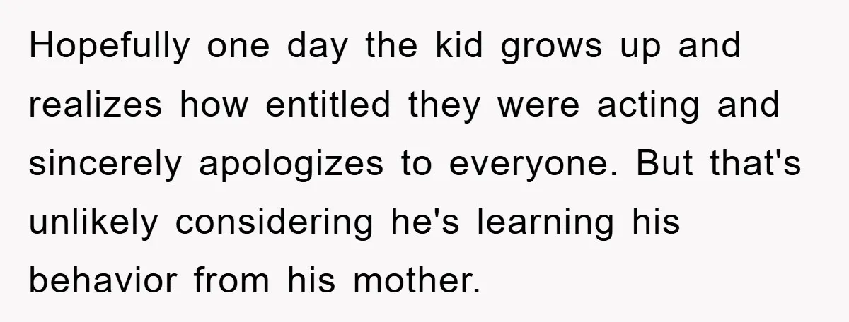 Hopefully one day the kid grows up and realizes how entitled they were acting and sincerely apologizes to everyone. But that's unlikely considering he's learning his behavior from his mother.