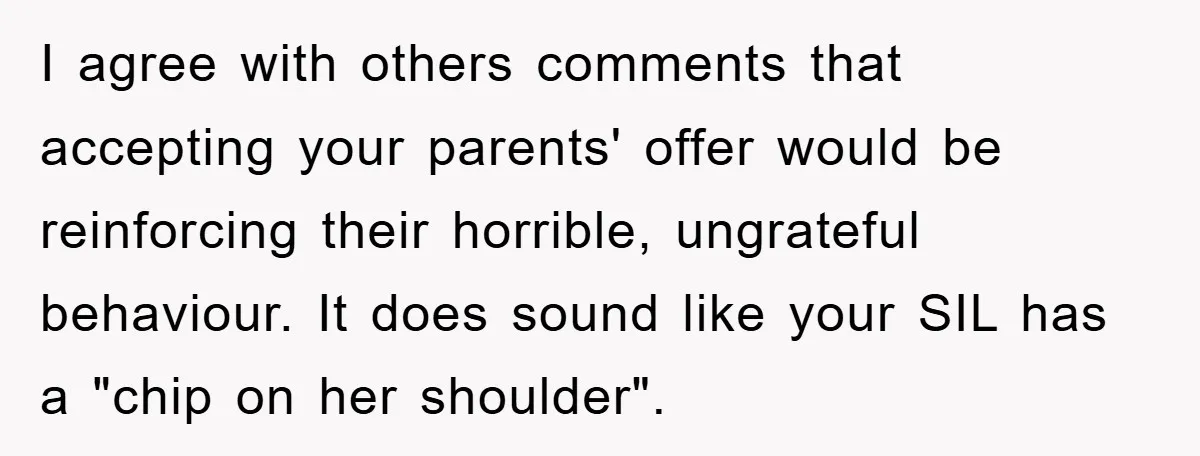 I agree with others comments that accepting your parents' offer would be reinforcing their horrible, ungrateful behaviour. It does sound like your SIL has a "chip on her shoulder".