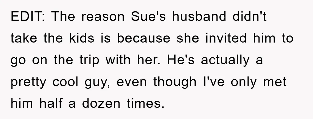 EDIT: The reason Sue's husband didn't take the kids is because she invited him to go on the trip with her. He's actually a pretty cool guy, even though I've...