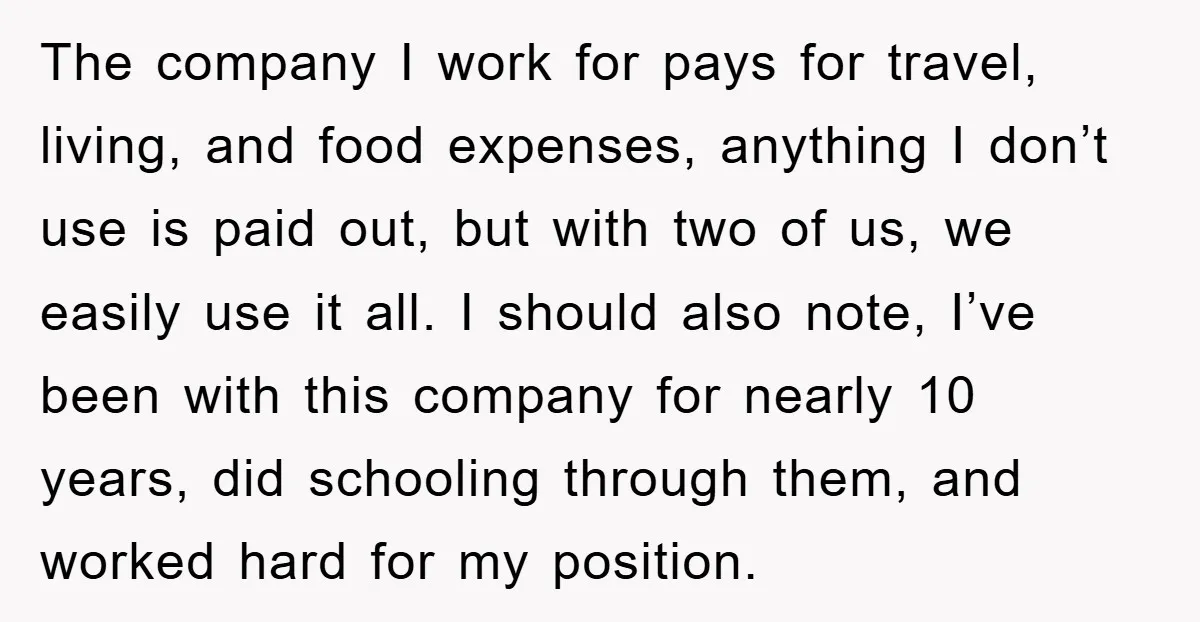 The company I work for pays for travel, living, and food expenses, anything I don’t use is paid out, but with two of us, we easily use it all. I...
