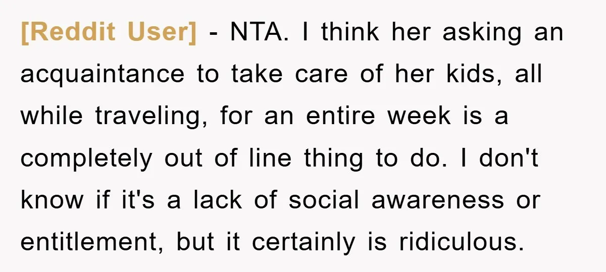 [Reddit User] − NTA. I think her asking an acquaintance to take care of her kids, all while traveling, for an entire week is a completely out of line thing...