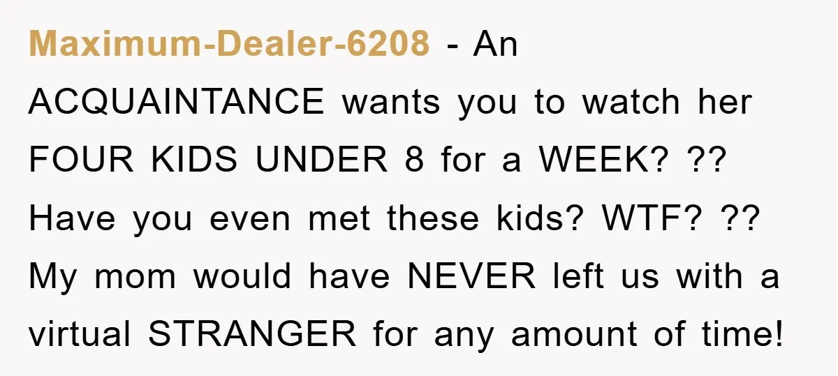 Maximum-Dealer-6208 − An ACQUAINTANCE wants you to watch her FOUR KIDS UNDER 8 for a WEEK? ?? Have you even met these kids? WTF? ?? My mom would have NEVER...