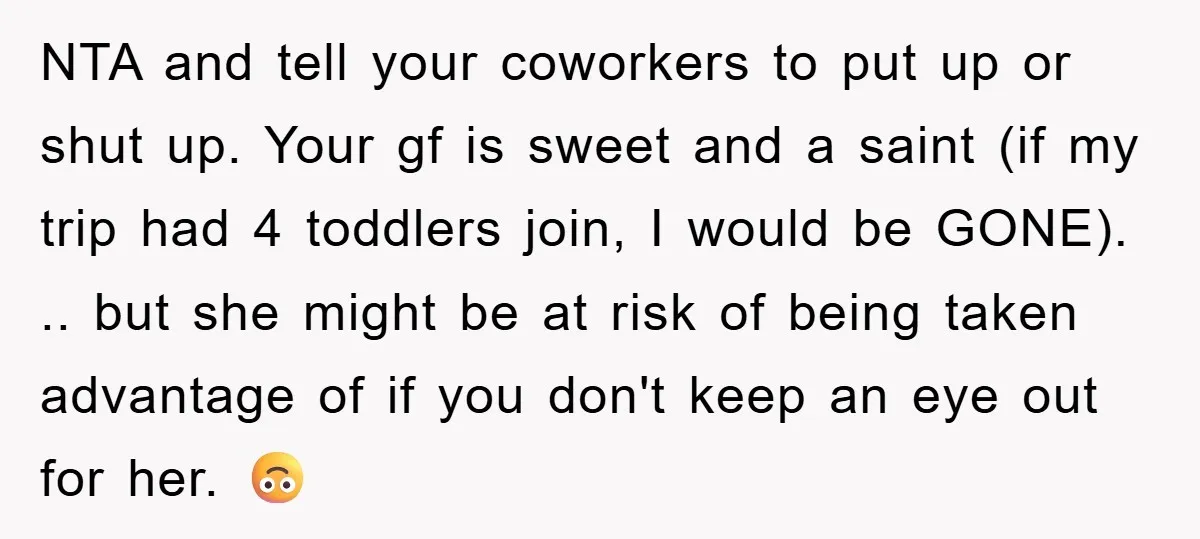 NTA and tell your coworkers to put up or shut up. Your gf is sweet and a saint (if my trip had 4 toddlers join, I would be GONE). .....
