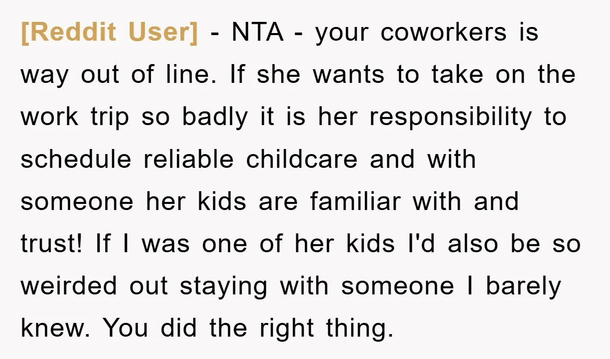 [Reddit User] − NTA - your coworkers is way out of line. If she wants to take on the work trip so badly it is her responsibility to schedule reliable...