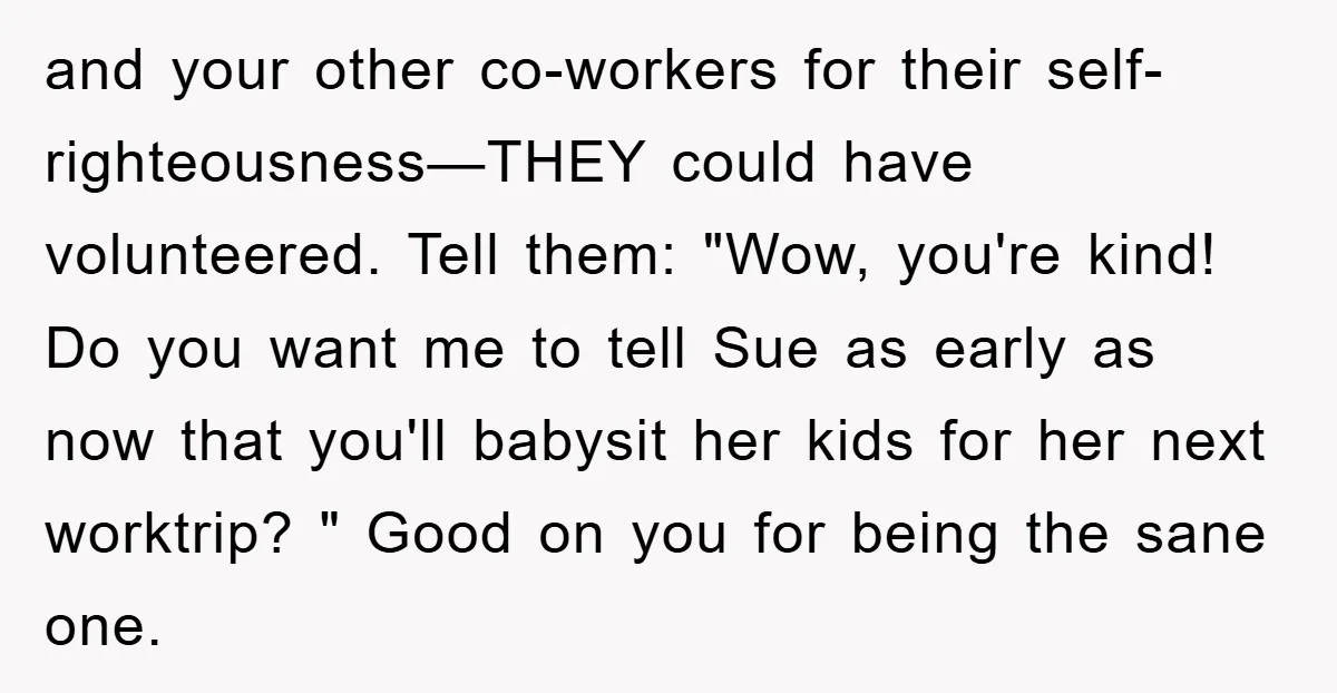 and your other co-workers for their self-righteousness—THEY could have volunteered. Tell them: "Wow, you're kind! Do you want me to tell Sue as early as now that you'll babysit her...