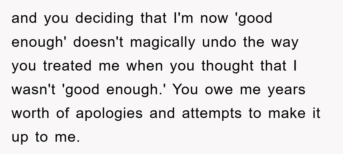 and you deciding that I'm now 'good enough' doesn't magically undo the way you treated me when you thought that I wasn't 'good enough.' You owe me years worth of...