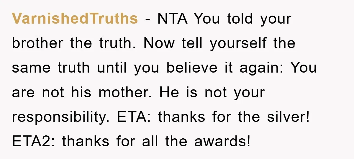 VarnishedTruths − NTA You told your brother the truth. Now tell yourself the same truth until you believe it again: You are not his mother. He is not your responsibility....