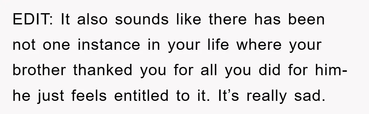 EDIT: It also sounds like there has been not one instance in your life where your brother thanked you for all you did for him- he just feels entitled to...
