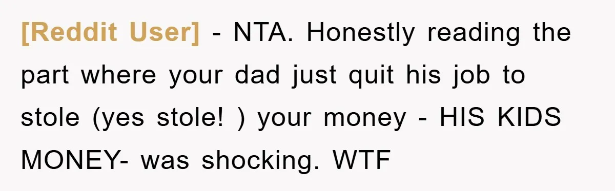 [Reddit User] − NTA. Honestly reading the part where your dad just quit his job to stole (yes stole! ) your money - HIS KIDS MONEY- was shocking. WTF