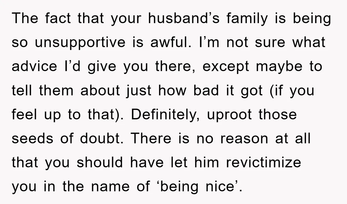 The fact that your husband’s family is being so unsupportive is awful. I’m not sure what advice I’d give you there, except maybe to tell them about just how bad...